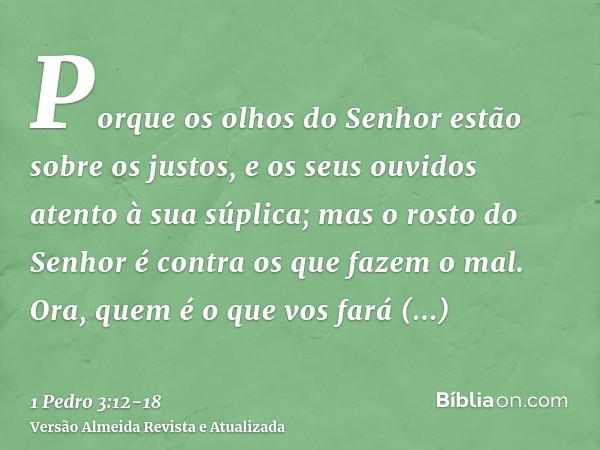 Porque os olhos do Senhor estão sobre os justos, e os seus ouvidos atento à sua súplica; mas o rosto do Senhor é contra os que fazem o mal.Ora, quem é o que vos