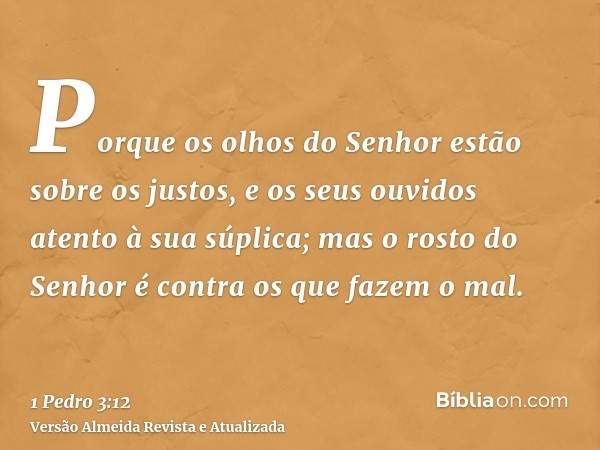 Porque os olhos do Senhor estão sobre os justos, e os seus ouvidos atento à sua súplica; mas o rosto do Senhor é contra os que fazem o mal.