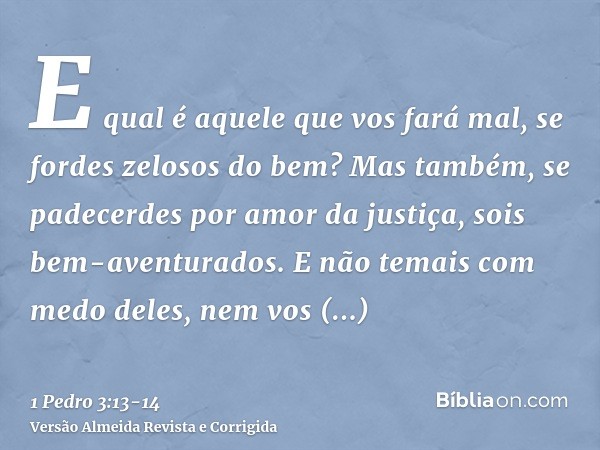 E qual é aquele que vos fará mal, se fordes zelosos do bem?Mas também, se padecerdes por amor da justiça, sois bem-aventurados. E não temais com medo deles, nem