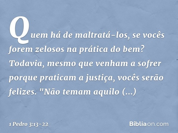 Quem há de maltratá-los, se vocês forem zelosos na prática do bem? Todavia, mesmo que venham a sofrer porque praticam a justiça, vocês serão felizes. "Não temam