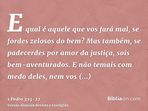 E qual é aquele que vos fará mal, se fordes zelosos do bem?Mas também, se padecerdes por amor da justiça, sois bem-aventurados. E não temais com medo deles, nem