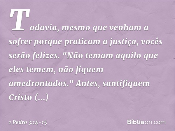 Todavia, mesmo que venham a sofrer porque praticam a justiça, vocês serão felizes. "Não temam aquilo que eles temem, não fiquem amedrontados." Antes, santifique