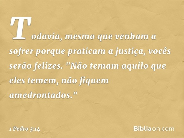 Todavia, mesmo que venham a sofrer porque praticam a justiça, vocês serão felizes. "Não temam aquilo que eles temem, não fiquem amedrontados." -- 1 Pedro 3:14