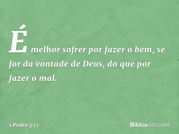 É melhor sofrer por fazer o bem, se for da vontade de Deus, do que por fazer o mal. -- 1 Pedro 3:17