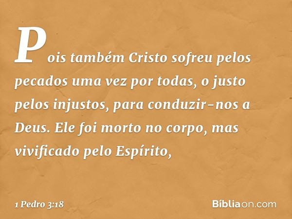 Pois também Cristo sofreu pelos pecados uma vez por todas, o justo pelos injustos, para conduzir-nos a Deus. Ele foi morto no corpo, mas vivificado pelo Espírit