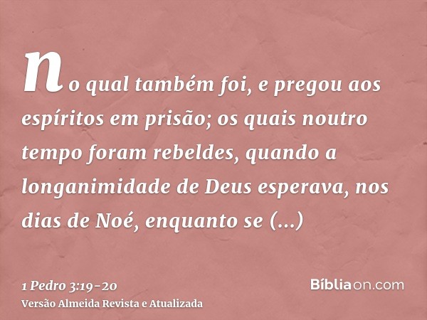 no qual também foi, e pregou aos espíritos em prisão;os quais noutro tempo foram rebeldes, quando a longanimidade de Deus esperava, nos dias de Noé, enquanto se