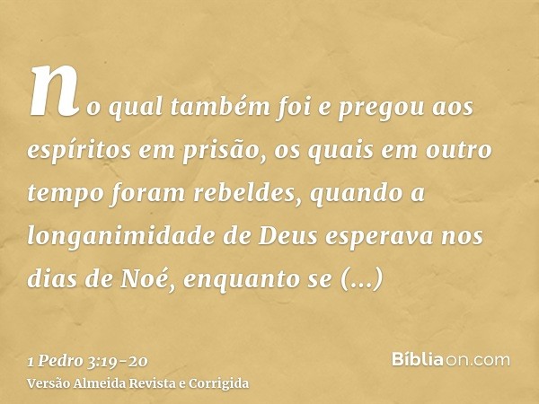 no qual também foi e pregou aos espíritos em prisão,os quais em outro tempo foram rebeldes, quando a longanimidade de Deus esperava nos dias de Noé, enquanto se