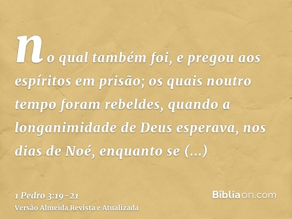 no qual também foi, e pregou aos espíritos em prisão;os quais noutro tempo foram rebeldes, quando a longanimidade de Deus esperava, nos dias de Noé, enquanto se