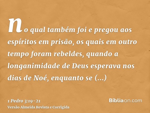 no qual também foi e pregou aos espíritos em prisão,os quais em outro tempo foram rebeldes, quando a longanimidade de Deus esperava nos dias de Noé, enquanto se