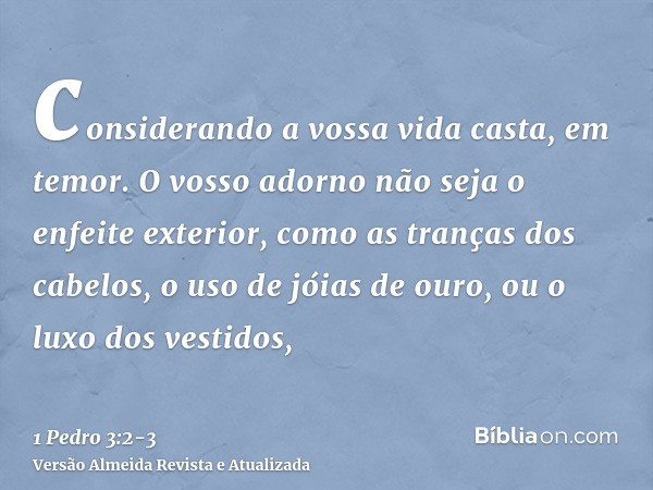 considerando a vossa vida casta, em temor.O vosso adorno não seja o enfeite exterior, como as tranças dos cabelos, o uso de jóias de ouro, ou o luxo dos vestido