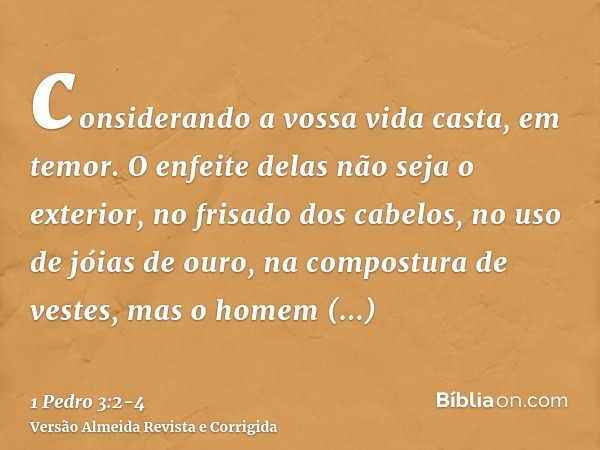 considerando a vossa vida casta, em temor.O enfeite delas não seja o exterior, no frisado dos cabelos, no uso de jóias de ouro, na compostura de vestes,mas o ho