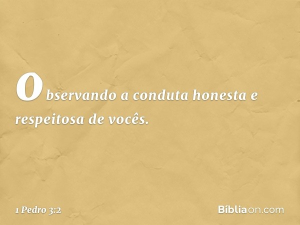 observando a conduta honesta e respeitosa de vocês. -- 1 Pedro 3:2