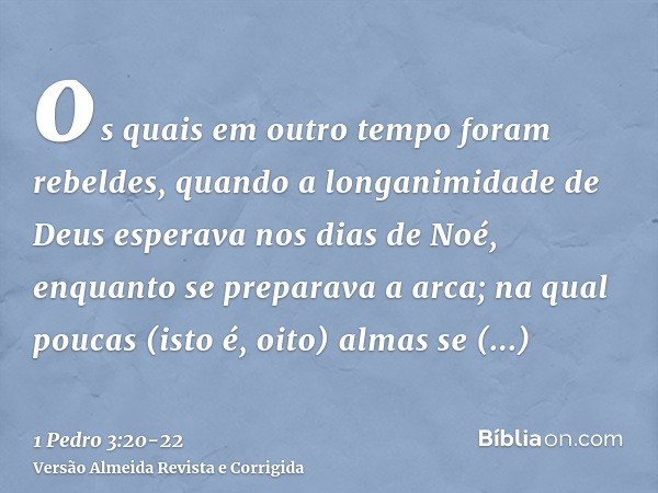 os quais em outro tempo foram rebeldes, quando a longanimidade de Deus esperava nos dias de Noé, enquanto se preparava a arca; na qual poucas (isto é, oito) alm