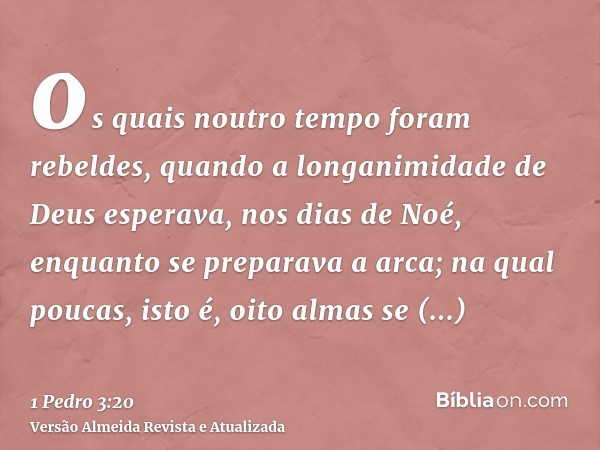 os quais noutro tempo foram rebeldes, quando a longanimidade de Deus esperava, nos dias de Noé, enquanto se preparava a arca; na qual poucas, isto é, oito almas