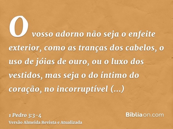 O vosso adorno não seja o enfeite exterior, como as tranças dos cabelos, o uso de jóias de ouro, ou o luxo dos vestidos,mas seja o do íntimo do coração, no inco