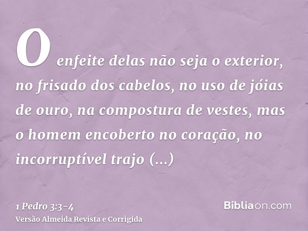 O enfeite delas não seja o exterior, no frisado dos cabelos, no uso de jóias de ouro, na compostura de vestes,mas o homem encoberto no coração, no incorruptível