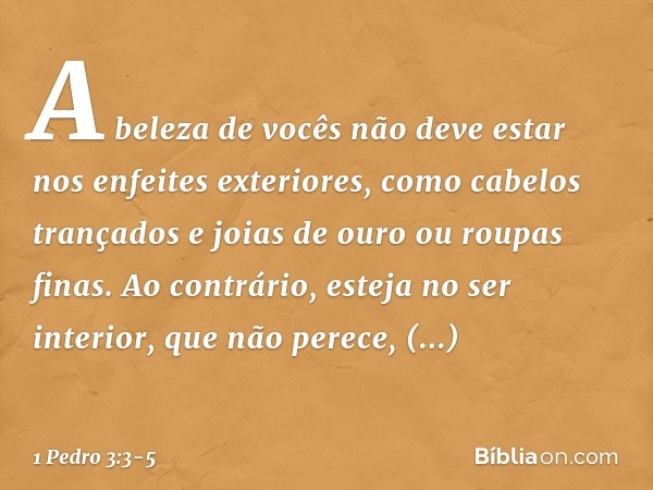 A beleza de vocês não deve estar nos enfeites exteriores, como cabelos trançados e joias de ouro ou roupas finas. Ao contrário, esteja no ser interior, que não