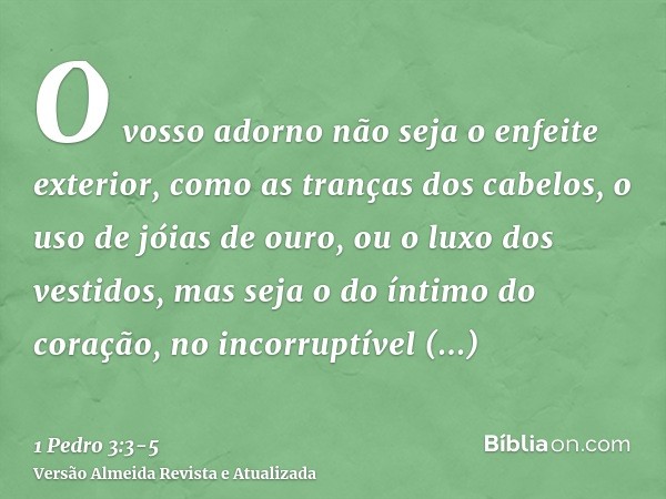 O vosso adorno não seja o enfeite exterior, como as tranças dos cabelos, o uso de jóias de ouro, ou o luxo dos vestidos,mas seja o do íntimo do coração, no inco