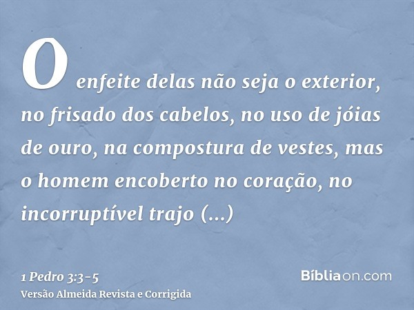 O enfeite delas não seja o exterior, no frisado dos cabelos, no uso de jóias de ouro, na compostura de vestes,mas o homem encoberto no coração, no incorruptível