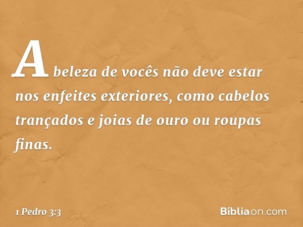 A beleza de vocês não deve estar nos enfeites exteriores, como cabelos trançados e joias de ouro ou roupas finas. -- 1 Pedro 3:3