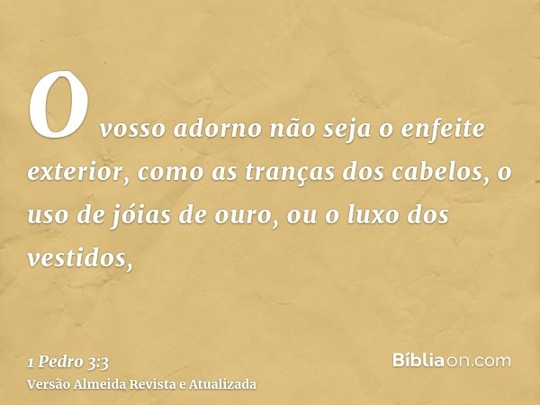 O vosso adorno não seja o enfeite exterior, como as tranças dos cabelos, o uso de jóias de ouro, ou o luxo dos vestidos,