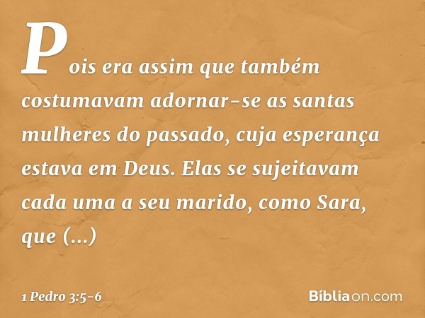 Pois era assim que também costumavam adornar-se as santas mulheres do passado, cuja esperança estava em Deus. Elas se sujeitavam cada uma a seu marido, como Sar