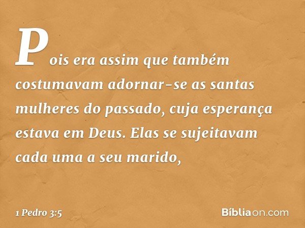 Pois era assim que também costumavam adornar-se as santas mulheres do passado, cuja esperança estava em Deus. Elas se sujeitavam cada uma a seu marido, -- 1 Ped