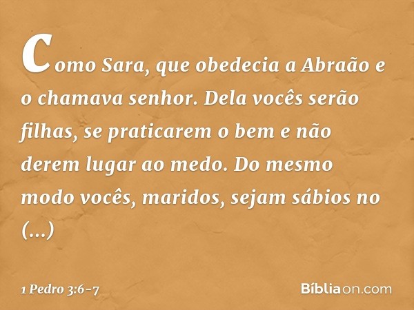 como Sara, que obedecia a Abraão e o chamava senhor. Dela vocês serão filhas, se praticarem o bem e não derem lugar ao medo. Do mesmo modo vocês, maridos, sejam