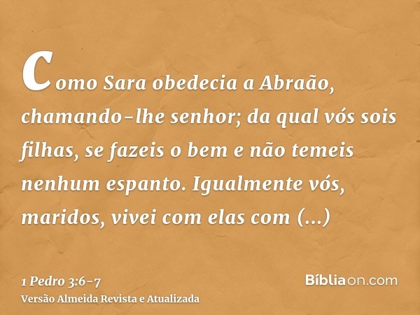 como Sara obedecia a Abraão, chamando-lhe senhor; da qual vós sois filhas, se fazeis o bem e não temeis nenhum espanto.Igualmente vós, maridos, vivei com elas c