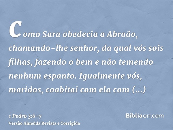 como Sara obedecia a Abraão, chamando-lhe senhor, da qual vós sois filhas, fazendo o bem e não temendo nenhum espanto.Igualmente vós, maridos, coabitai com ela 