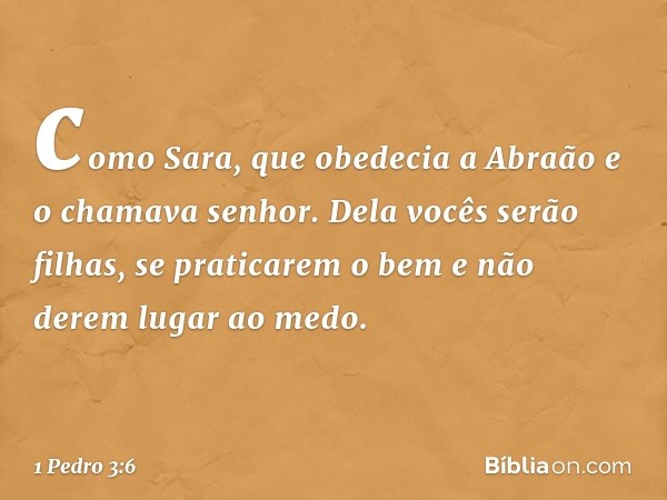 como Sara, que obedecia a Abraão e o chamava senhor. Dela vocês serão filhas, se praticarem o bem e não derem lugar ao medo. -- 1 Pedro 3:6