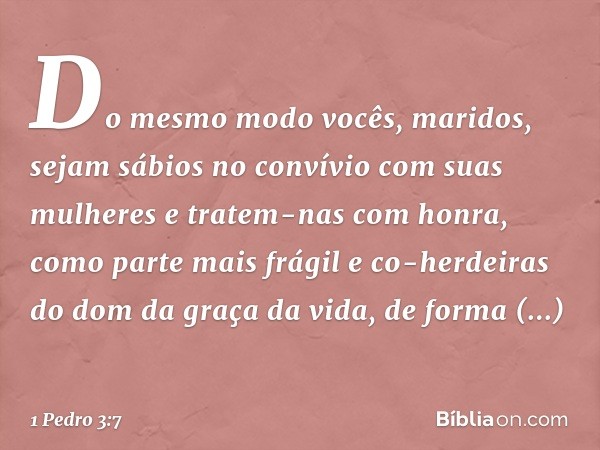 Do mesmo modo vocês, maridos, sejam sábios no convívio com suas mulheres e tratem-nas com honra, como parte mais frágil e co-herdeiras do dom da graça da vida, 