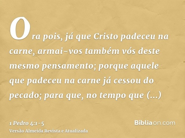 Ora pois, já que Cristo padeceu na carne, armai-vos também vós deste mesmo pensamento; porque aquele que padeceu na carne já cessou do pecado;para que, no tempo