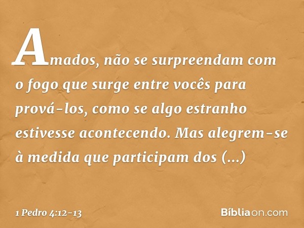 Amados, não se surpreendam com o fogo que surge entre vocês para prová-los, como se algo estranho estivesse acontecendo. Mas alegrem-se à medida que participam