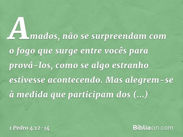 Amados, não se surpreendam com o fogo que surge entre vocês para prová-los, como se algo estranho estivesse acontecendo. Mas alegrem-se à medida que participam