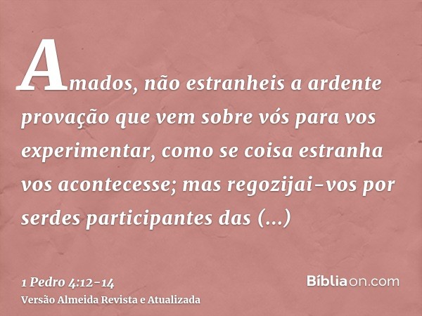 Amados, não estranheis a ardente provação que vem sobre vós para vos experimentar, como se coisa estranha vos acontecesse;mas regozijai-vos por serdes participa