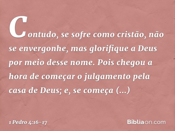 Contudo, se sofre como cristão, não se envergonhe, mas glorifique a Deus por meio desse nome. Pois chegou a hora de começar o julgamento pela casa de Deus; e, s