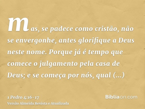 mas, se padece como cristão, não se envergonhe, antes glorifique a Deus neste nome.Porque já é tempo que comece o julgamento pela casa de Deus; e se começa por 