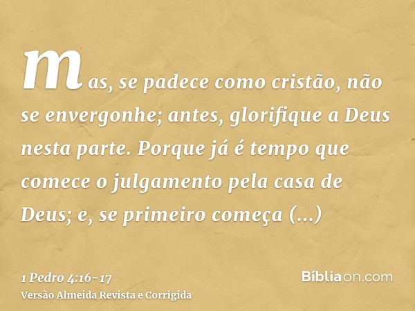 mas, se padece como cristão, não se envergonhe; antes, glorifique a Deus nesta parte.Porque já é tempo que comece o julgamento pela casa de Deus; e, se primeiro