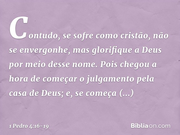 Contudo, se sofre como cristão, não se envergonhe, mas glorifique a Deus por meio desse nome. Pois chegou a hora de começar o julgamento pela casa de Deus; e, s