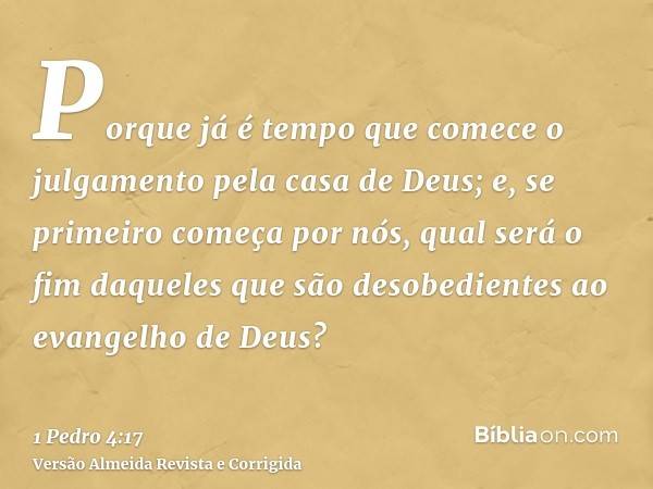 Porque já é tempo que comece o julgamento pela casa de Deus; e, se primeiro começa por nós, qual será o fim daqueles que são desobedientes ao evangelho de Deus?