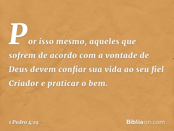 Por isso mesmo, aqueles que sofrem de acordo com a vontade de Deus devem confiar sua vida ao seu fiel Criador e praticar o bem. -- 1 Pedro 4:19