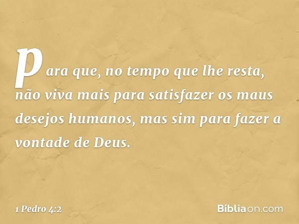 para que, no tempo que lhe resta, não viva mais para satisfazer os maus desejos humanos, mas sim para fazer a vontade de Deus. -- 1 Pedro 4:2