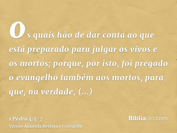 os quais hão de dar conta ao que está preparado para julgar os vivos e os mortos;porque, por isto, foi pregado o evangelho também aos mortos, para que, na verda