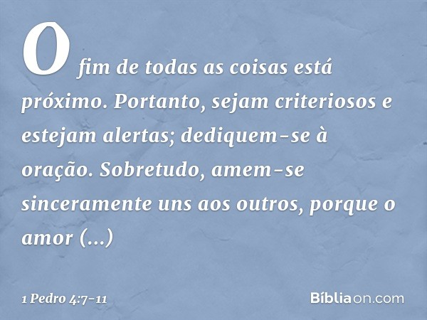 O fim de todas as coisas está próximo. Portanto, sejam criteriosos e estejam alertas; dediquem-se à oração. Sobretudo, amem-se sinceramente uns aos outros, porq