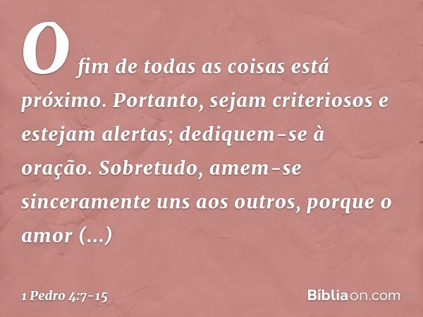 O fim de todas as coisas está próximo. Portanto, sejam criteriosos e estejam alertas; dediquem-se à oração. Sobretudo, amem-se sinceramente uns aos outros, porq