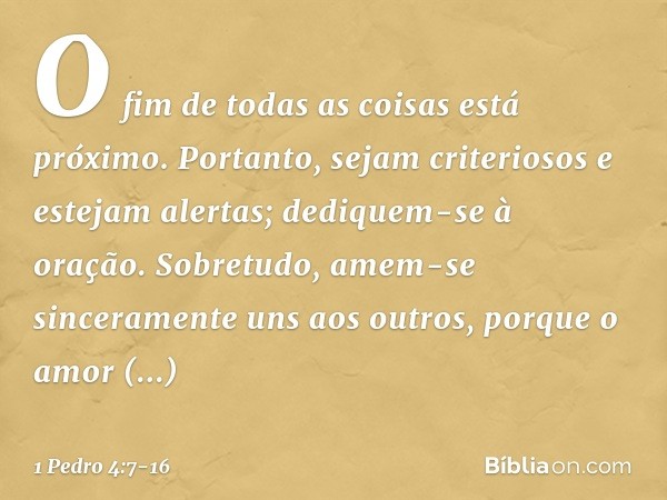 O fim de todas as coisas está próximo. Portanto, sejam criteriosos e estejam alertas; dediquem-se à oração. Sobretudo, amem-se sinceramente uns aos outros, porq