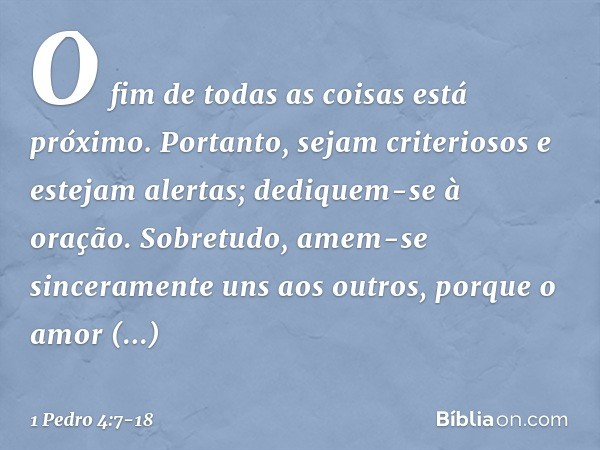 O fim de todas as coisas está próximo. Portanto, sejam criteriosos e estejam alertas; dediquem-se à oração. Sobretudo, amem-se sinceramente uns aos outros, porq