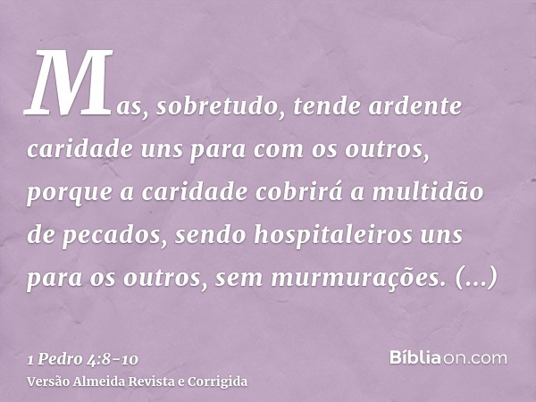 Mas, sobretudo, tende ardente caridade uns para com os outros, porque a caridade cobrirá a multidão de pecados,sendo hospitaleiros uns para os outros, sem murmu