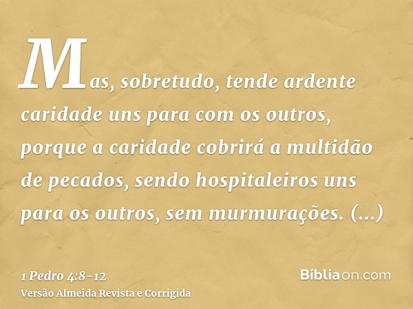 Mas, sobretudo, tende ardente caridade uns para com os outros, porque a caridade cobrirá a multidão de pecados,sendo hospitaleiros uns para os outros, sem murmu